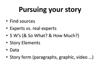 Pursuing your story
• Find sources
• Experts vs. real experts
• 5 W’s (& So What? & How Much?)
• Story Elements
• Data
• Story form (paragraphs, graphic, video …)
 