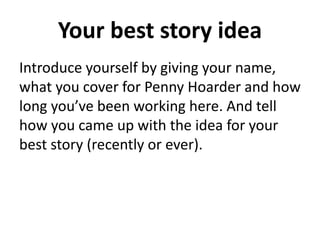 Your best story idea
Introduce yourself by giving your name,
what you cover for Penny Hoarder and how
long you’ve been working here. And tell
how you came up with the idea for your
best story (recently or ever).
 
