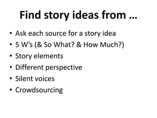 Find story ideas from …
• Ask each source for a story idea
• 5 W’s (& So What? & How Much?)
• Story elements
• Different perspective
• Silent voices
• Crowdsourcing
 
