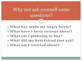 • What has made me angry lately?
• What have I been curious about?
• What am I planning to buy?
• What did my best friend just ask?
• What am I worried about?
Why not ask yourself some
questions?
 