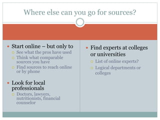  Start online – but only to
 See what the pros have used
 Think what comparable
sources you have
 Find sources to reach online
or by phone
 Look for local
professionals
 Doctors, lawyers,
nutritionists, financial
counselor
 Find experts at colleges
or universities
 List of online experts?
 Logical departments or
colleges
Where else can you go for sources?
 