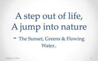 A step out of life,
     A jump into nature
     - The Sunset, Greens & Flowing
                    Water..

Story in 7 Clicks
 