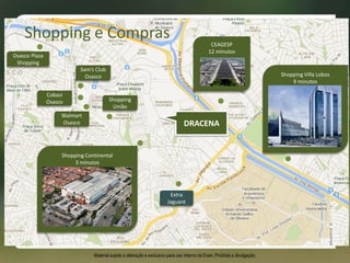 DRACENA
Shopping Continental
3 minutos
Extra
Jaguaré
Shopping
União
Shopping Villa Lobos
9 minutos
CEAGESP
12 minutos
Osasco Plaza
Shopping
Sam’s Club
Osasco
Walmart
Osasco
Cobasi
Osasco
Shopping e Compras
Material sujeito a alteração e exclusivo para uso interno da Even. Proibida a divulgação.
 