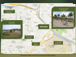 Lazer
Universidade
de São Paulo
São Francisco
Golf Club
Teatro Municipal
de Osasco
Runner
Academia
Sesc Osasco
12 minutos
Parque Villa Lobos
10 minutos
Material sujeito a alteração e exclusivo para uso interno da Even. Proibida a divulgação.
DRACENA
 