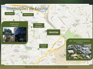 Escola do
Futuro
ETE Osasco
SENAI Osasco
Faculdade
Anhanguera
SENAC Osasco
13 minutos
USP – Universidade de São Paulo
7 minutos
Instituições de Ensino
Material sujeito a alteração e exclusivo para uso interno da Even. Proibida a divulgação.
DRACENA
 