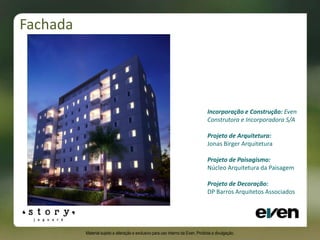 • Incorporação e Construção: Even
Construtora e Incorporadora S/A
• Projeto de Arquitetura:
Jonas Birger Arquitetura
• Projeto de Paisagismo:
Núcleo Arquitetura da Paisagem
• Projeto de Decoração:
DP Barros Arquitetos Associados
Fachada
Material sujeito a alteração e exclusivo para uso interno da Even. Proibida a divulgação.
 