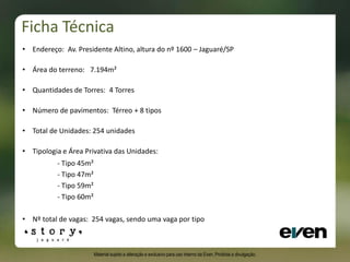• Endereço: Av. Presidente Altino, altura do nº 1600 – Jaguaré/SP
• Área do terreno: 7.194m²
• Quantidades de Torres: 4 Torres
• Número de pavimentos: Térreo + 8 tipos
• Total de Unidades: 254 unidades
• Tipologia e Área Privativa das Unidades:
- Tipo 45m²
- Tipo 47m²
- Tipo 59m²
- Tipo 60m²
• Nº total de vagas: 254 vagas, sendo uma vaga por tipo
Ficha Técnica
Material sujeito a alteração e exclusivo para uso interno da Even. Proibida a divulgação.
 
