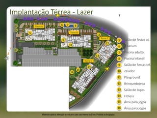 9
Torre A
Torre B
Torre C
Torre D
12
13
14
7
5
5
6
7
8
9
10
11
12
13
14
Salão de festas ad.
Solarium
Piscina adulto
Piscina Infantil
Salão de Festas Inf.
Zelador
Playground
Brinquedoteca
Salão de Jogos
Fitness
86
11
16
Implantação Térrea - Lazer
Material sujeito a alteração e exclusivo para uso interno da Even. Proibida a divulgação.
10
15 Área para jogos
15
16 Área para jogos
 