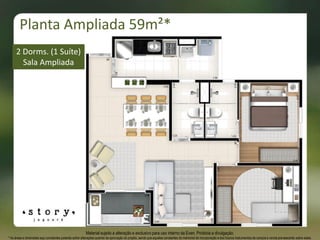 Material sujeito a alteração e exclusivo para uso interno da Even. Proibida a divulgação.
* As áreas e dimensões aqui constantes poderão sofrer alterações quando da aprovação do projeto, sendo que aquelas constantes do memorial de incorporação e dos futuros instrumentos de compra e venda prevalecerão sobre estas.
2 Dorms. (1 Suíte)
Sala Ampliada
Planta Ampliada 59m²*
 