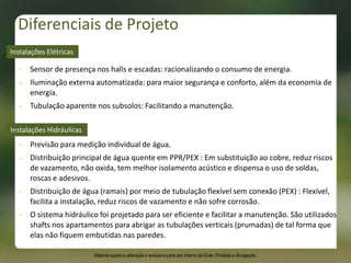Diferenciais de Projeto
• Previsão para medição individual de água.
• Distribuição principal de água quente em PPR/PEX : Em substituição ao cobre, reduz riscos
de vazamento, não oxida, tem melhor isolamento acústico e dispensa o uso de soldas,
roscas e adesivos.
• Distribuição de água (ramais) por meio de tubulação flexível sem conexão (PEX) : Flexível,
facilita a instalação, reduz riscos de vazamento e não sofre corrosão.
• O sistema hidráulico foi projetado para ser eficiente e facilitar a manutenção. São utilizados
shafts nos apartamentos para abrigar as tubulações verticais (prumadas) de tal forma que
elas não fiquem embutidas nas paredes.
Instalações Hidráulicas
• Sensor de presença nos halls e escadas: racionalizando o consumo de energia.
• Iluminação externa automatizada: para maior segurança e conforto, além da economia de
energia.
• Tubulação aparente nos subsolos: Facilitando a manutenção.
Instalações Elétricas
Material sujeito a alteração e exclusivo para uso interno da Even. Proibida a divulgação.
 