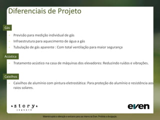 Diferenciais de Projeto
Caixilhos
• Caixilhos de alumínio com pintura eletrostática: Para proteção do alumínio e resistência aos
raios solares.
• Previsão para medição individual de gás
• Infraestrutura para aquecimento de água a gás
• Tubulação de gás aparente : Com total ventilação para maior segurança
Gás
• Tratamento acústico na casa de máquinas dos elevadores: Reduzindo ruídos e vibrações.
Acústica
Material sujeito a alteração e exclusivo para uso interno da Even. Proibida a divulgação.
 