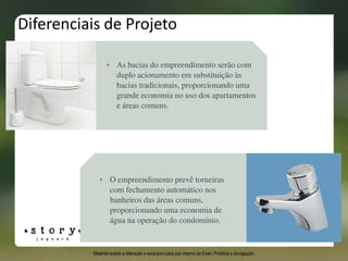 Diferenciais de Projeto
O empreendimento prevê torneiras
com fechamento automático nos
banheiros das áreas comuns,
proporcionando uma economia de
água na operação do condomínio.
As bacias do empreendimento serão com
duplo acionamento em substituição às
bacias tradicionais, proporcionando uma
grande economia no uso dos apartamentos
e áreas comuns.
Material sujeito a alteração e exclusivo para uso interno da Even. Proibida a divulgação.
 
