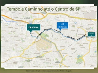 33
minutos
CENTRO
SP
DRACENA
Tempo e Caminho até o Centro de SP
Material sujeito a alteração e exclusivo para uso interno da Even. Proibida a divulgação.
 