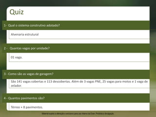 01 vaga.
2 - Quantas vagas por unidade?
4 - Quantos pavimentos são?
São 141 vagas cobertas e 113 descobertas. Além de 3 vagas PNE, 25 vagas para motos e 1 vaga de
zelador.
3 - Como são as vagas de garagem?
Térreo + 8 pavimentos.
1- Qual o sistema construtivo adotado?
Alvenaria estrutural
Quiz
Material sujeito a alteração e exclusivo para uso interno da Even. Proibida a divulgação.
 