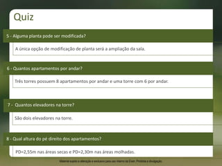 Três torres possuem 8 apartamentos por andar e uma torre com 6 por andar.
6 - Quantos apartamentos por andar?
5 - Alguma planta pode ser modificada?
A única opção de modificação de planta será a ampliação da sala.
7 - Quantos elevadores na torre?
São dois elevadores na torre.
8 - Qual altura do pé direito dos apartamentos?
PD=2,55m nas áreas secas e PD=2,30m nas áreas molhadas.
Quiz
Material sujeito a alteração e exclusivo para uso interno da Even. Proibida a divulgação.
 