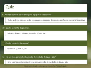 9 - As áreas comuns serão entregues equipadas e decoradas?
10 - Qual o tamanho da piscina ?
11 - Qual o tamanho da quadra ?
12 - Há previsão para individualização de medição de água e gás?
Todas as áreas comuns serão entregues equipadas e decoradas, conforme memorial descritivo.
Adulto = 3,00m x 12,00m; Infantil = 2,5m x 3m.
Quadra = 7,0m x 14,0m.
Sim, o condomínio será entregue com previsão de medição de água e gás.
Quiz
Material sujeito a alteração e exclusivo para uso interno da Even. Proibida a divulgação.
 