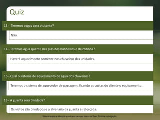 13 - Teremos vagas para visitante?
Não.
14 - Teremos água quente nas pias dos banheiros e da cozinha?
15 - Qual o sistema de aquecimento de água dos chuveiros?
16 - A guarita será blindada?
Os vidros são blindados e a alvenaria da guarita é reforçada.
Haverá aquecimento somente nos chuveiros das unidades.
Teremos o sistema de aquecedor de passagem, ficando as custas do cliente o equipamento.
Quiz
Material sujeito a alteração e exclusivo para uso interno da Even. Proibida a divulgação.
 