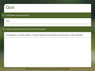 17 - A fachada será em textura?
Sim.
18 - Haverá opção de planta com cozinha fechada?
Entregamos a cozinha aberta. Teremos opção de alteração de planta para a sala ampliada.
Quiz
Material sujeito a alteração e exclusivo para uso interno da Even. Proibida a divulgação.
 