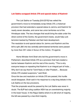 1
Lok Sabha scrapped Article 370 and special status of Kashmir
The Lok Sabha on Tuesday [6-8-2019] has vetted the
government's move to immediately scrap Article 370, a historical
provision that had extended a special status to Jammu and Kashmir for
nearly seven decades, and carve two union territories out of the
Himalayan state. The two changes that would bring the state under the
direct control of the Centre, the government insists, would help curb
terrorism backed by Pakistan and fast track development.
The resolution to end special status for Jammu and Kashmir and the
bill to split J&K into two centrally-administered territories were passed
by more than 351 votes in favour of the motion, 72 against.
Home Minister Amit Shah who led the government's move in
Parliament, described Article 370 as a provision that had created a
barrier between Kashmir and the rest of the country. "This is why
everyone keeps on repeating that Kashmir is an integral part of India…
Why don't we say that for Tamil Nadu or Uttar Pradesh.... Because
Article 370 created suspicions," said Shah.
Once this law and resolution on Article 370 are passed, this hurdle
would disappear, Shah said in his response to a day-long debate in the
Lok Sabha on the two provisions.
That the proposals would be passed by the Lok Sabha was never in
doubt. The BJP-led ruling coalition NDA has an overwhelming majority
in the lower house. In the Rajya Sabha where it is still short of majority,
the bill was passed by a two-third majority.
 