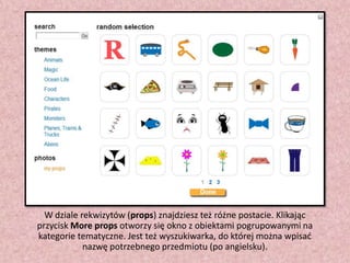 W dziale rekwizytów (props) znajdziesz też różne postacie. Klikając
przycisk More props otworzy się okno z obiektami pogrupowanymi na
kategorie tematyczne. Jest też wyszukiwarka, do której można wpisad
nazwę potrzebnego przedmiotu (po angielsku).

 