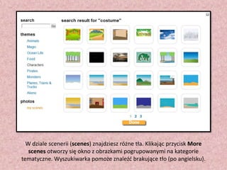 W dziale scenerii (scenes) znajdziesz różne tła. Klikając przycisk More
scenes otworzy się okno z obrazkami pogrupowanymi na kategorie
tematyczne. Wyszukiwarka pomoże znaleźd brakujące tło (po angielsku).

 