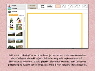 Jeśli wśród rekwizytów lub scen brakuje potrzebnych elementów możesz
dodad własne: obrazki, zdjęcia lub własnoręcznie wykonane rysunki.
Skorzystaj w tym celu z działu photos. Elementy, które raz tam umieścisz
pozostaną na Twoim koncie i będziesz mógł z nich korzystad także później.

 