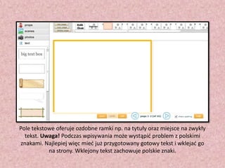 Pole tekstowe oferuje ozdobne ramki np. na tytuły oraz miejsce na zwykły
tekst. Uwaga! Podczas wpisywania może wystąpid problem z polskimi
znakami. Najlepiej więc mied już przygotowany gotowy tekst i wklejad go
na strony. Wklejony tekst zachowuje polskie znaki.

 