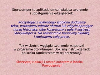 StoryJumper to aplikacja umożliwiająca tworzenie
i udostępnianie e-książeczek.
Korzystając z wybranego szablonu dodajemy
tekst, wstawiamy własne obrazki lub zdjęcia opisujące
naszą historyjkę, albo korzystamy z galerii ilustracji
StoryJumper’a. Na zakooczenie tworzymy okładkę
i zapisujemy całą pracę.
Tak w skrócie wygląda tworzenie książeczki
w programie StoryJumper. Dokłaną instrukcję krok
po kroku zamieszczam w tej prezentacji.
Skorzystaj z okazji i zostao autorem e-booka.
Powodzenia!

 