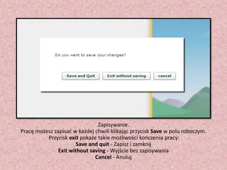Zapisywanie.
Pracę możesz zapisad w każdej chwili klikając przycisk Save w polu roboczym.
Przycisk exit pokaże takie możliwości kooczenia pracy:
Save and quit - Zapisz i zamknij
Exit without saving - Wyjście bez zapisywania
Cancel - Anuluj

 