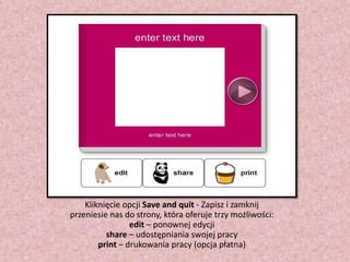 Kliknięcie opcji Save and quit - Zapisz i zamknij
przeniesie nas do strony, która oferuje trzy możliwości:
edit – ponownej edycji
share – udostępniania swojej pracy
print – drukowania pracy (opcja płatna)

 