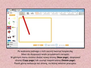 Po wybraniu jednego z nich zacznij tworzyd książeczkę.
Masz do dyspozycji wiele przydatnych narzędzi.
W górnym menu możesz dodad nową stronę (New page), skopiowad
stronę (Copy page) lub usunąd niepotrzebną (Delete page).
Pasek górny wskazuje też stronę, na której właśnie pracujesz.

 