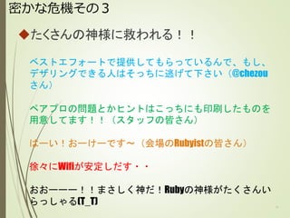 密かな危機その３
たくさんの神様に救われる！！
11
ベストエフォートで提供してもらっているんで、もし、
デザリングできる人はそっちに逃げて下さい（@chezou
さん）
ペアプロの問題とかヒントはこっちにも印刷したものを
用意してます！！（スタッフの皆さん）
はーい！おーけーです～（会場のRubyistの皆さん）
徐々にWifiが安定しだす・・
おおーーー！！まさしく神だ！Rubyの神様がたくさんい
らっしゃる(T_T)
 