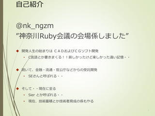 自己紹介
@nk_ngzm
”神奈川Ruby会議の会場係しました”
 開発人生の始まりは ＣＡＤおよびＣＧソフト開発
• C言語とか書きまくる！！貧しかったけど楽しかった遠い記憶・・
 続いて、金融・流通・官公庁などからの受託開発
• SEさんと呼ばれる・・
 そして・・現在に至る
• Sier とか呼ばれる・・
• 現在、技術蓄積とか技術者育成の係もやる
1
 