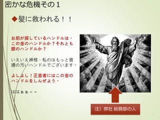 密かな危機その１
髪に救われる！！
6
お前が探しているハンドルは、
この金のハンドルか？それとも
銀のハンドルか？
いえいえ神様、私のはもっと普
通の汚いハンドルでございます。
よしよし！正直者にはこの金の
ハンドルをしんぜよう。
ははぁぁ～～
注）弊社 総務部の人
 
