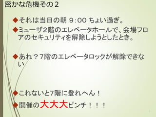 密かな危機その２
それは当日の朝 ９：００ ちょい過ぎ。
ミューザ２階のエレベータホールで、会場フロ
アのセキュリティを解除しようとしたとき。
あれ？７階のエレベータロックが解除できない
これないと７階に登れへん！
開催の大大大ピンチ！！！
7
 