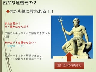 密かな危機その２
またも紙に救われる！！
8
またお前か！
で、悩みはなんだ？
７階のセキュリティが解除できまへん
(泣)
そのカードを見せなさい。
ピロローーン
おおーー！！か・解除できまし
た！！！奇跡だ！奇跡だーー！
注）ビルの守衛さん
 