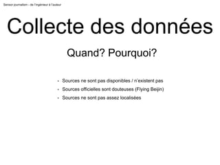 Sensor journalism - de l’ingénieur à l’auteur
Collecte des données
Quand? Pourquoi?
• Sources ne sont pas disponibles / n’existent pas
• Sources officielles sont douteuses (Flying Beijin)
• Sources ne sont pas assez localisées
 