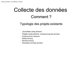 Sensor journalism - de l’ingénieur à l’auteur
Collecte des données
Comment ?
Typologie des projets existants
- Journalists using sensors
- People using sensors: crowdsourcing des données
- Existing sensor networks
- Mobile sensing
- Remote sensing
- Wearables and data donation
 