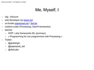 Sensor journalism - de l’ingénieur à l’auteur
Me, Myself, I
• Ulg : info/com
• web Developer (ex lesoir.be)
• co-funder paperpixel.net / 3kd.be
• creative coder (Processing; OpenFrameworks)
• teacher
• OOP + php frameworks ISL (promsoc)
• « Programming for non programmers with Processing »
• Twitter:
• @greberger
• @paperpixel_std
• @3kdLabs
 