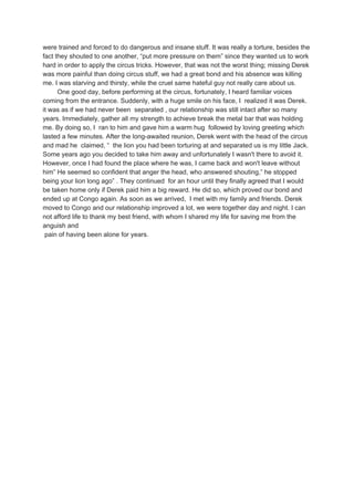 were trained and forced to do dangerous and insane stuff. It was really a torture, besides the
fact they shouted to one another, “put more pressure on them” since they wanted us to work
hard in order to apply the circus tricks. However, that was not the worst thing; missing Derek
was more painful than doing circus stuff, we had a great bond and his absence was killing
me. I was starving and thirsty, while the cruel same hateful guy not really care about us.
One good day, before performing at the circus, fortunately, I heard familiar voices
coming from the entrance. Suddenly, with a huge smile on his face, I realized it was Derek.
it was as if we had never been separated , our relationship was still intact after so many
years. Immediately, gather all my strength to achieve break the metal bar that was holding
me. By doing so, I ran to him and gave him a warm hug followed by loving greeting which
lasted a few minutes. After the long-awaited reunion, Derek went with the head of the circus
and mad he claimed, “ the lion you had been torturing at and separated us is my little Jack.
Some years ago you decided to take him away and unfortunately I wasn't there to avoid it.
However, once I had found the place where he was, I came back and won't leave without
him” He seemed so confident that anger the head, who answered shouting,” he stopped
being your lion long ago” . They continued for an hour until they finally agreed that I would
be taken home only if Derek paid him a big reward. He did so, which proved our bond and
ended up at Congo again. As soon as we arrived, I met with my family and friends. Derek
moved to Congo and our relationship improved a lot, we were together day and night. I can
not afford life to thank my best friend, with whom I shared my life for saving me from the
anguish and
pain of having been alone for years.
 
