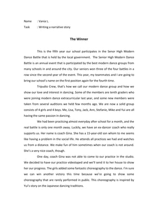 Name: Vania L.<br />Task: Writing a narrative story<br />The Winner<br />This is the fifth year our school participates in the Senor High Modern Dance Battle that is held by the local government.  The Senior High Modern Dance Battle is an annual event that is participated by the best modern dance groups from many schools in and around the city. Our seniors won three of the four battles in a row since the second year of the event. This year, my teammates and I are going to bring our school’s name on the first position again for the fourth time. <br />Tripudio Crew, that’s how we call our modern dance group and how we show our love and interest in dancing. Some of the members are tenth graders who were joining modern dance extracurricular last year, and some new members were taken from several auditions we held few months ago. We are now a solid group consists of 4 girls and 4 boys. Me, Lisa, Tony, Jack, Ann, Stefanie, Mike and Yui are all having the same passion in dancing.<br />We had been practicing almost everyday after school for a month, and the real battle is only one month away. Luckily, we have an ex-dancer coach who really supports us. Her name is coach Gina. She has a 15-year-old son whom to me seems like having a problem in the social life. He attends all practices we had and watches us from a distance. We make fun of him sometimes when our coach is not around. She’s a very nice coach, though.<br />One day, coach Gina was not able to come to our practice in the studio. We decided to have our practice videotaped and we’ll send it to her house to show her our progress. The girls added some fantastic choreography to the dance. I’m sure we can win another victory this time because we’re going to show some choreography that are rarely performed in public. This choreography is inspired by Yui’s story on the Japanese dancing traditions. <br />“Hey, coach Gina. It’s Jim and the Tripudio Crew,” I said as I waved to the video recorder. “We added some movements inspired from Japanese dance, we hope you like it.” I ran to my position.<br />The 5-minute duration dance finished at last. The room was filled with our own cheers and shrieks. With all of the skills that we’ve got, we’re really sure to win the battle this year. We’ve won plenty of similar competitions among schools and other organizations. These experiences are the keys that bring us to this stage right now. When everyone went home, I dropped by coach Gina’s house that is close enough to my house to give her the videotape. When I got to her house, she was not there. There was only her son in the house.<br />“Oh, hey, what’s up?” he said behind the door.<br />“Ah, just give this to your mom,” I handed him a USB.<br />“Mm.. I left the tap in the bathroom open, maybe you can come in and send the file to my laptop,” he said as he went inside and let the door open.<br />“Well, okay,” I said in a peculiar way.<br />I stepped inside and looked around. There were many photographs of young coach Gina in her moves and I could also see plenty of medals and trophies arranged nicely in a large wooden shelf. “Hm, she used to have great times,” I thought. I sat on the couch where a laptop is on in front of it. I plugged my USB right away and waited for a while. There was a folder with ‘dance’ written on it on the desktop. I looked around the room and make sure that the boy’s not there. I was curious about the folder and the boy himself. He didn’t talk much, so I was hoping that I could get some information about him. <br />I was quite surprised with what is contained in the folder. It was a pile of videos of the boy dancing. I scroll down to the most recent video he made. It was made yesterday. I played the video and was expecting that it’s going to show me something unpredictable. I watched the video carefully. I was right. It was something unpredictable. The boy waves his hand, move his hips and jumps following the rhythm of the music. He dances the choreography that we had been practicing all this time. He dances the same way we dance our choreography.<br />As I heard the sound of footsteps, I closed the video immediately and pretended that I was doing nothing there.<br />“Have you sent it?” asked the boy calmly.<br />“Oh, umm.. I’m about to send it now. Can you please show me which destination file should I send this to?” I asked.<br />“Just drop it in the desktop. Oh, I’m Chuck by the way.<br />“Ah, Jim. Nice to meet you, Chuck,” I said as I took my USB and stood up.<br />“Wow Jim, I really love to see you and your dance group practicing. You guys seem to have this sort of energy that shivers everyone who’s watching,” he said passionately.<br />I don’t really get the point of what he’s trying to say, but I responded him with an ‘okay’ and went home directly.<br />The next day at school, we discussed about the costumes for our performance. Yui suggested that there must be a little Japanese touch because we’re performing a little Japanese traditional dance there. We agreed. The girls are going to collect all materials needed for our performance after school while the boys have got some songs to be mixed up. After school, we kept discussing about how our performance is going to be like. When we’re walking down the stairs, there were some juniors running down in a rush. One of the kids bumped Ann and she felt down the stairs. I shouted at the kids and we ran to her immediately. She cried out of pain, we could see that. This is a problem, I thought.<br />We called our principal and he took her to the hospital. The girls were accompanying her in the hospital and all the boys were cheering for her. On our way home, we were hoping that Ann’s going to be alright and our battle would still run smoothly. <br />In the morning, the girls told us a bad news. Ann’s still in the hospital with her right foot covered up in cement. The accident had broken her leg and she has more than 1 month until her recovery. <br />“How are we going to join the competition now?” asked Mike desperately.<br />“We still have to do that, guys,” convinced the other members.<br />“Let’s open an audition for temporary member!” Lisa suggested.<br />“No, we can’t we have to use our time effectively now. Besides, we have rejected quite many people before. I’m not really sure that people are interested in joining our group again,” thought Tony.<br />“Tony’s right, we have limited time. We have to figure something else out,” I said.<br />I suddenly remembered Chuck. I haven’t told my friends anything about him yet because I don’t think that he’s really important. But this time, he would be an idea.<br />“Alright guys, let’s meet coach Gina after school,” I smiled.<br />Along the way to coach Gina’s house, I told the others about Chuck. They were partly shocked like I was when I watched Chuck’s video.<br />“Are you sure? That creepy anti-social guy?” asked Jack.<br />“I am! And btw, he was great. He dances really well and he knows the choreography already. We can ask for his help to substitute Ann,” I explained.<br />When we arrived at the house, we talked to coach Gina about Ann and our plan. She agreed on it as long as her son agreed to do that as well. Chuck came in to our discussion, and with a lot of considerations, he agreed to take Ann’s position and join the Tripudio Crew to compete in the modern dance battle. Chuck was really excited on this. He has always wanted to perform in front of people. <br />The crew visited Ann everyday, wishing her a real soon recovery so she can watch them live on the battle in a few more weeks. They practiced for 2 hours everyday when the D day is approaching. Their black and red costumes are ready to wear. The kids saw themselves with pride and excitement towards the battle day. All other school members cheer at them and wish them a good luck. <br />The time has come. The qualification round of this event is held today. We were all costumed up and the competition starts when we enter the hall. We could feel the thrill once we entered the hall. It was very crowded and noisy. There were more than 50 groups competing today to pass the qualification round and proceed to the next stage. The Tripudio Crew waited for their turn in the holding room behind the stage. They could hear the sounds of applauses and cheers people gave after the performance of particular group.<br />And it came our turn. We said a short prayer before we got into the stage. We gave each other a smack on the shoulder to cheer them. We got into our positions. When the music was played, we danced accordingly. We gave all our best during our performance. When we finished performing, our hearts were relieved. In the backstage, Chuck told us that he was sorry for any mistakes and misses he did because that was the first time he performed in from of many people. <br />“Yeah, you were doing great!” I said.<br />The rest groups performed really well too. We thought that this is gonna be really tough and difficult because the rest performed really great. When it’s time for the announcement, we really had our ears on it. We were so grateful that we made it to the top ten groups and proceed to the next stage, which is held two more weeks. We went home with a really satisfied heart and still a huge excitement.<br />During the two weeks, we created another dance and we had full practices everyday. Chuck did really well with the team. He was not as nervous as before. We felt more relax and more faith now. Ann told us that she heard the news and she congratulated us on our pre-winning. She really wishes that she could come and participate in the competition with the Tripudio Crew. <br />Two weeks had gone. This was the moment of truth for us, the senior high students who were competing for the champion of the modern dance battle. We were ready to show people how good we are from time to time. The performers before us were all stunning and great. Long applauses were heard from the backstage. I told my teammates and myself that we have to make people give longer applause than the previous one. <br />So it was finally our turn again. We entered the stage and prepare ourselves to give the best we’ve got. The music played. We began to follow every beat precisely. In the middle of the dance, we performed some amazing attractions to attract people and get their attentions. I could hear quite a long applause along our performance. Finally, we threw some of our properties at the end of the song to mark that it is finished. People gave a long-standing applause as we went backstage. <br />While waiting for the announcement, we relieve ourselves by relaxing our body and mind. Then I felt that I did this competition not to be the winner, but to show the best of us to people. The announcer mentioned our name for the first position for this year’s event. Being the winner is like a gift to us. But from joining this competition, I learned that the process of achieving our goal is more important than to be the winner.<br />