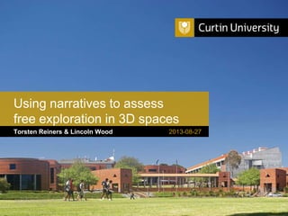 Curtin University is a trademark of Curtin University of Technology
CRICOS Provider Code 00301J
Torsten Reiners & Lincoln Wood
Using narratives to assess
free exploration in 3D spaces
2013-08-27
 