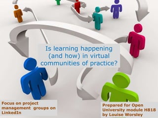 Is learning happening
(and how) in virtual
communities of practice?
Focus on project
management
communities
Prepared for Open
University module H818
by Louise Worsley
 