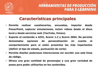 Características principales
• Permite realizar cuestionarios, encuestas, importar desde
PowerPoint, capturar simulaciones, incluir vídeos desde el disco
local y desde servicios web (YouTube, Vimeo).
• Exporta el contenido a AICC, Scorm 1.2 y Scorm 2004. No permite
demasiadas opciones de personalización en cuanto al
comportamiento pero sí están presentes las más importantes
(definir el tipo de estado, puntuación de corte)
• Permite diseñar poderosas interacciones sin escribir una sola línea
de código.
• Ofrece una gran cantidad de personajes y una gran variedad de
poses para poder utilizarlos en los contenidos.
 