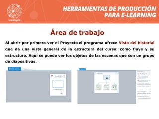 Al abrir por primera ver el Proyecto el programa ofrece Vista del historial
que da una vista general de la estructura del curso: como fluye y su
estructura. Aquí se puede ver los objetos de las escenas que son un grupo
de diapositivas.
Área de trabajo
 