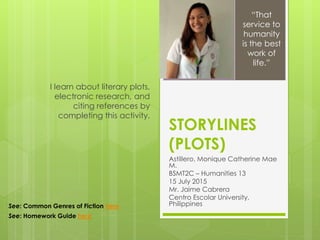 STORYLINES
(PLOTS)
Astillero, Monique Catherine Mae
M.
BSMT2C – Humanities 13
15 July 2015
Mr. Jaime Cabrera
Centro Escolar University,
Philippines
I learn about literary plots,
electronic research, and
citing references by
completing this activity.
“That
service to
humanity
is the best
work of
life.”
See: Common Genres of Fiction here
See: Homework Guide here
 