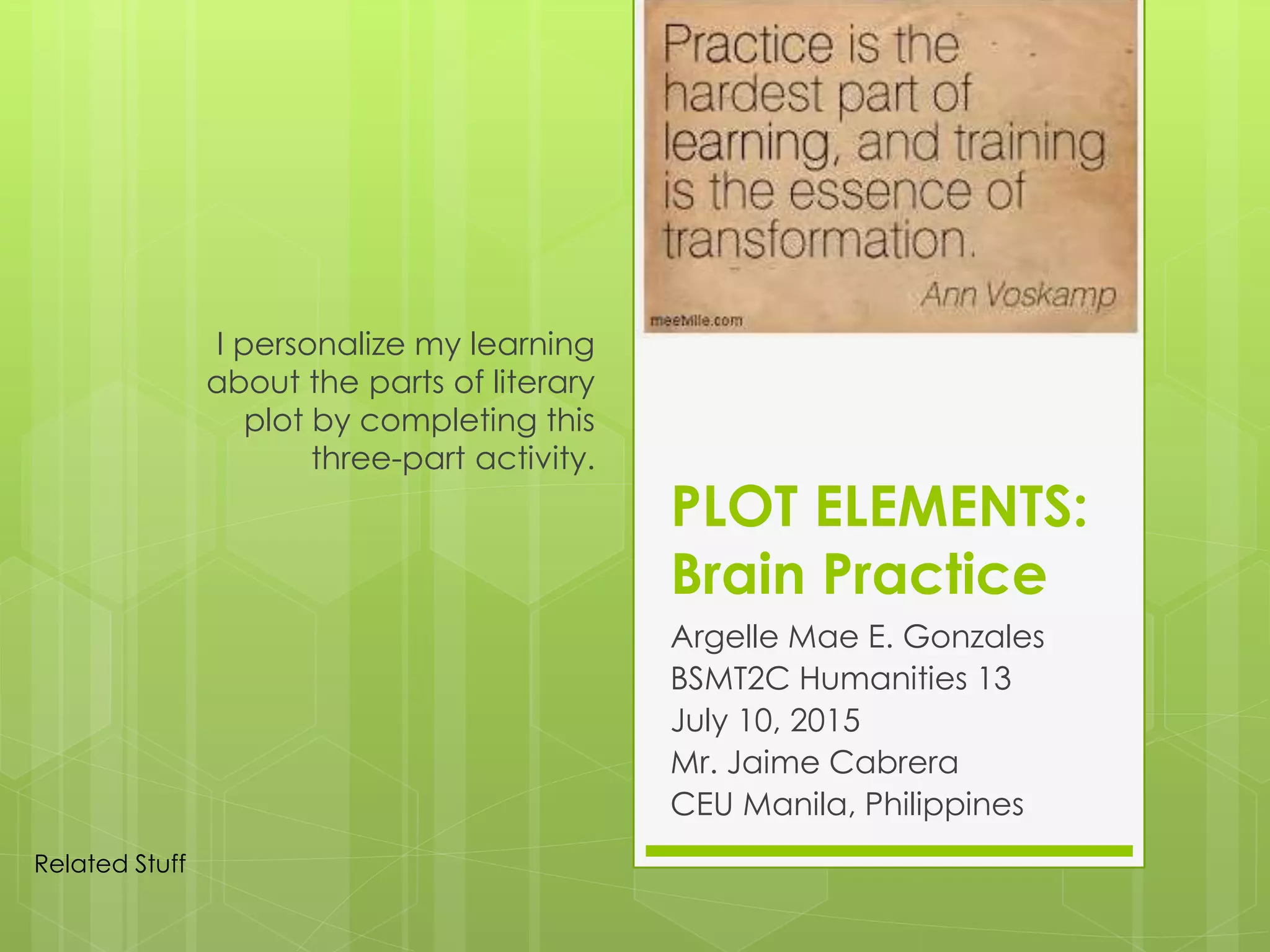 PLOT ELEMENTS:
Brain Practice
Argelle Mae E. Gonzales
BSMT2C Humanities 13
July 10, 2015
Mr. Jaime Cabrera
CEU Manila, Philippines
I personalize my learning
about the parts of literary
plot by completing this
three-part activity.
Related Stuff
 