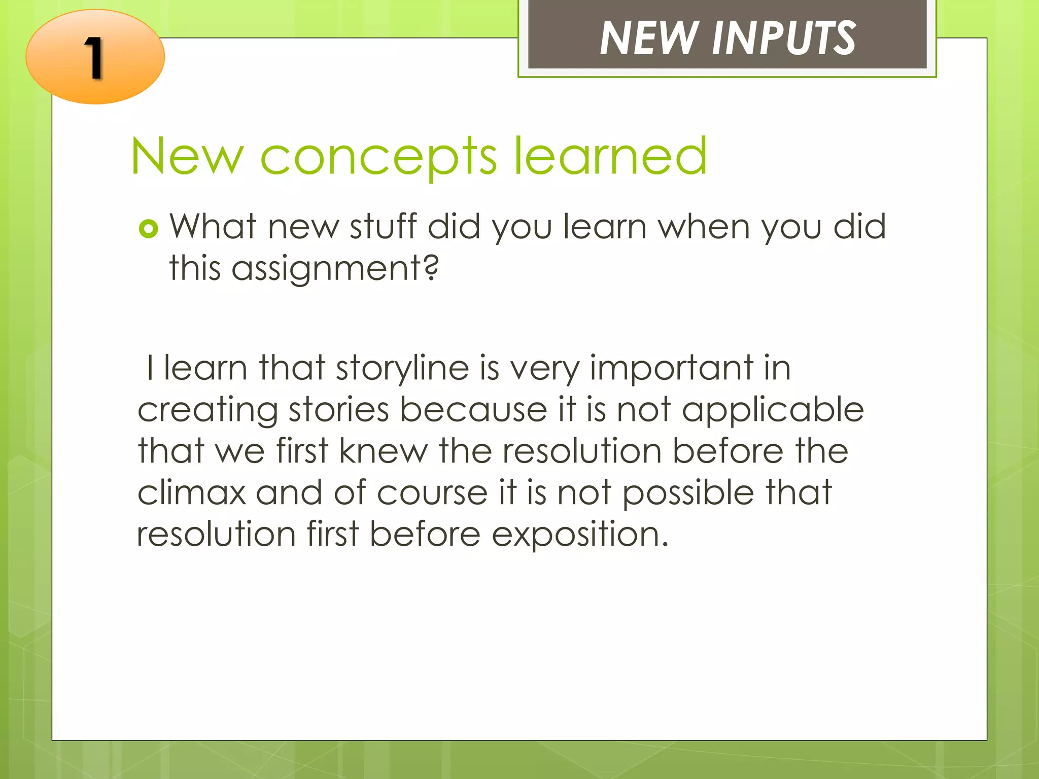 New concepts learned
 What new stuff did you learn when you did
this assignment?
I learn that storyline is very important in
creating stories because it is not applicable
that we first knew the resolution before the
climax and of course it is not possible that
resolution first before exposition.
NEW INPUTS
1
 