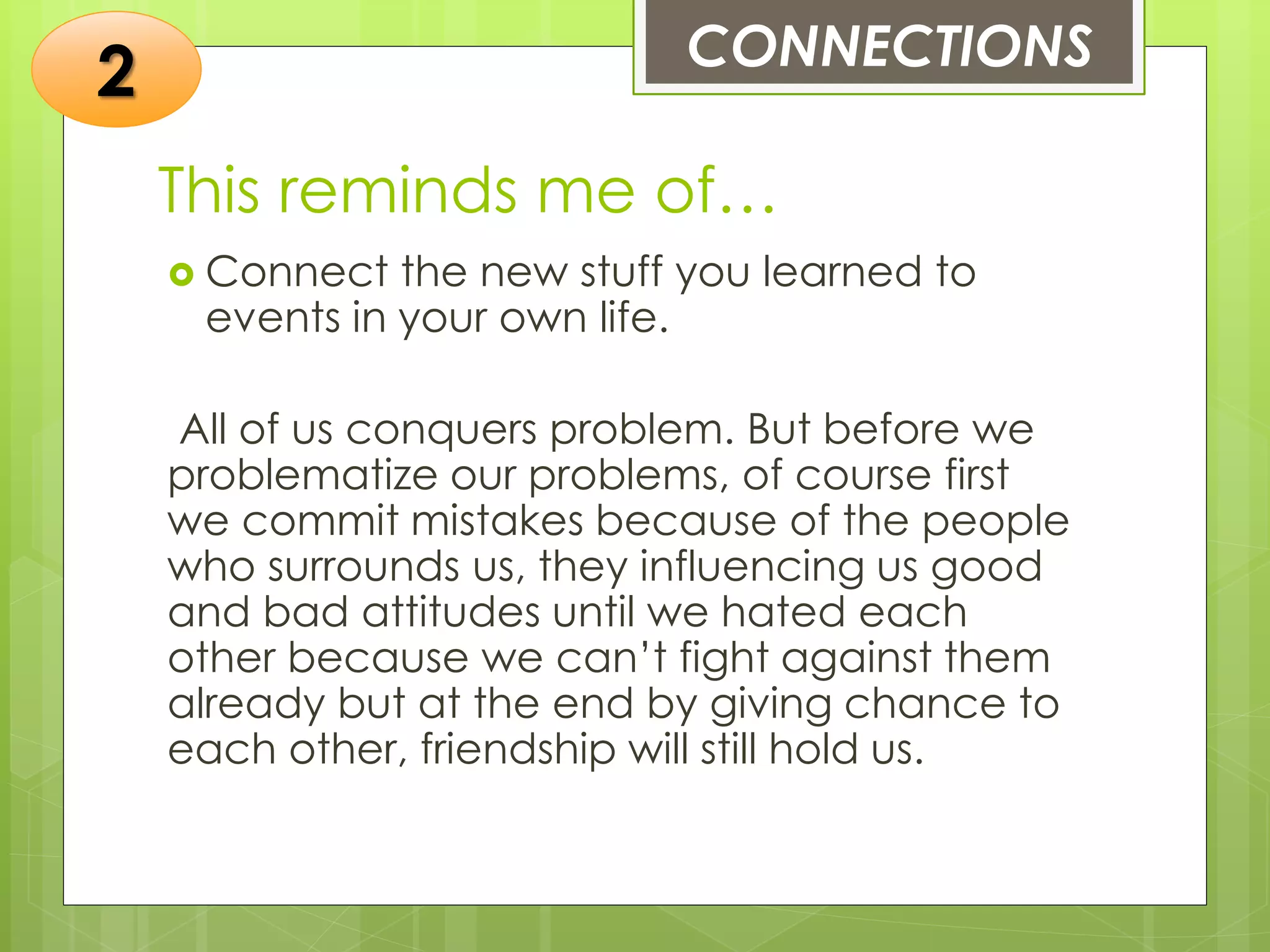 This reminds me of…
 Connect the new stuff you learned to
events in your own life.
All of us conquers problem. But before we
problematize our problems, of course first
we commit mistakes because of the people
who surrounds us, they influencing us good
and bad attitudes until we hated each
other because we can’t fight against them
already but at the end by giving chance to
each other, friendship will still hold us.
CONNECTIONS
2
 