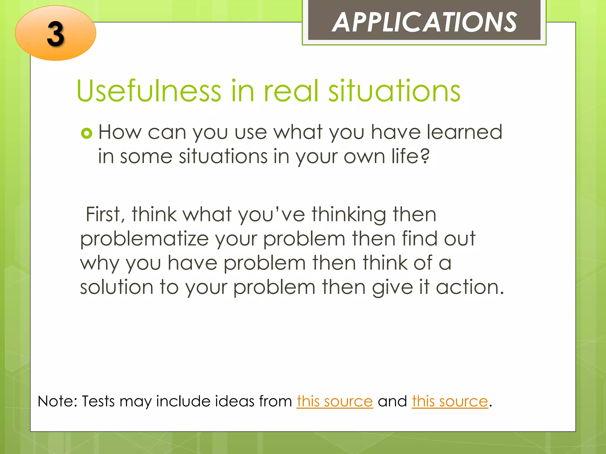 Usefulness in real situations
 How can you use what you have learned
in some situations in your own life?
First, think what you’ve thinking then
problematize your problem then find out
why you have problem then think of a
solution to your problem then give it action.
APPLICATIONS
3
Note: Tests may include ideas from this source and this source.
 